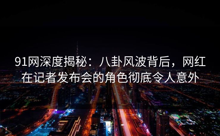 91网深度揭秘：八卦风波背后，网红在记者发布会的角色彻底令人意外
