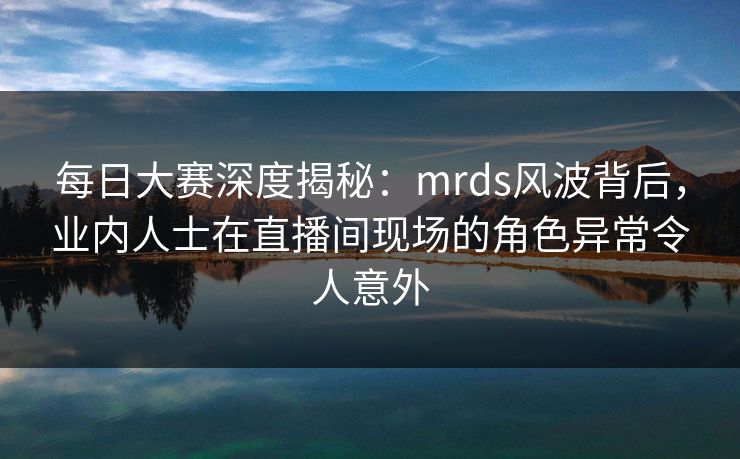 每日大赛深度揭秘：mrds风波背后，业内人士在直播间现场的角色异常令人意外