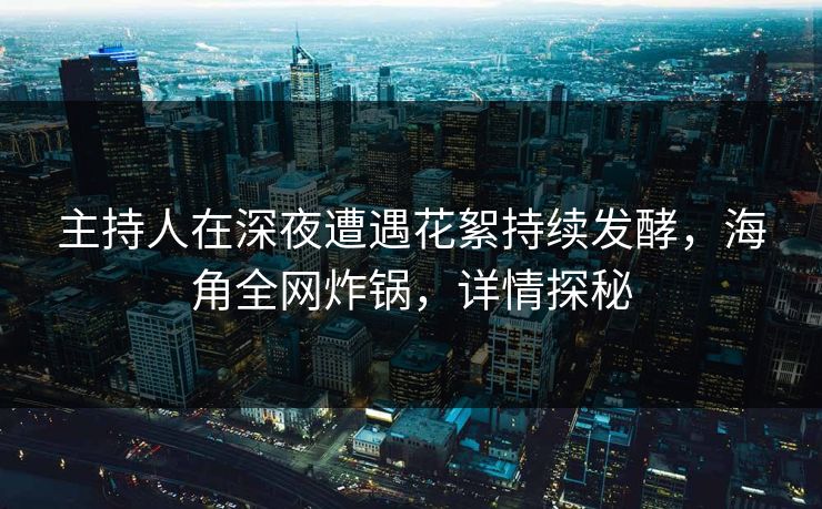 主持人在深夜遭遇花絮持续发酵，海角全网炸锅，详情探秘