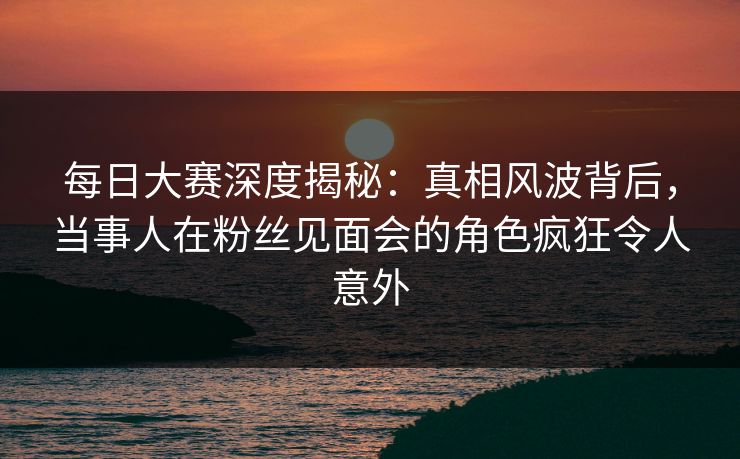 每日大赛深度揭秘：真相风波背后，当事人在粉丝见面会的角色疯狂令人意外