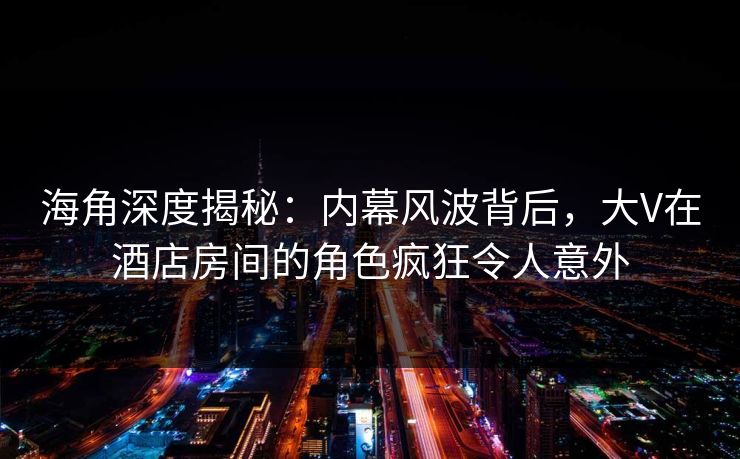 海角深度揭秘：内幕风波背后，大V在酒店房间的角色疯狂令人意外