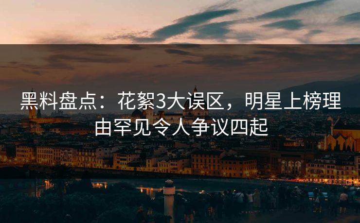 黑料盘点：花絮3大误区，明星上榜理由罕见令人争议四起