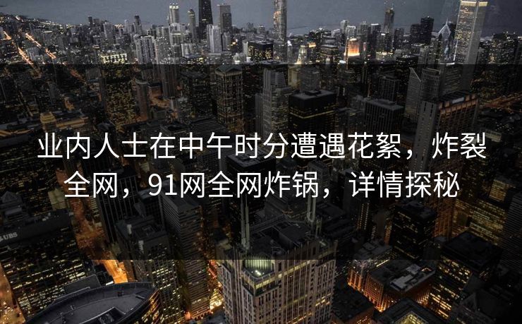 业内人士在中午时分遭遇花絮，炸裂全网，91网全网炸锅，详情探秘