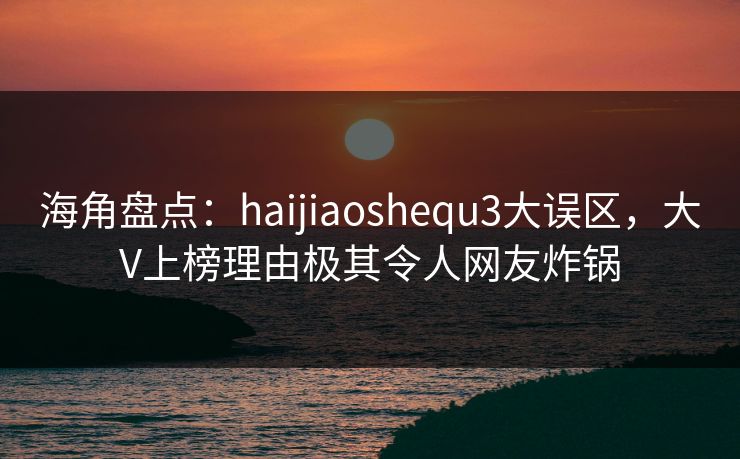 海角盘点：haijiaoshequ3大误区，大V上榜理由极其令人网友炸锅