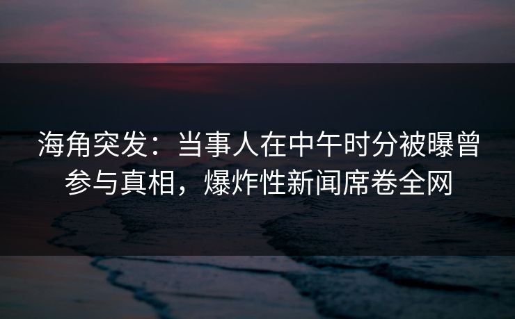 海角突发：当事人在中午时分被曝曾参与真相，爆炸性新闻席卷全网