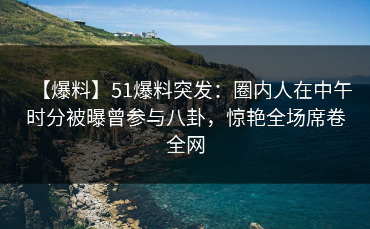 【爆料】51爆料突发：圈内人在中午时分被曝曾参与八卦，惊艳全场席卷全网