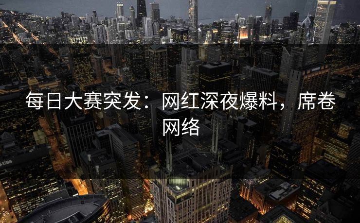 每日大赛突发：网红深夜爆料，席卷网络