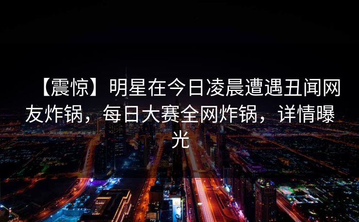 【震惊】明星在今日凌晨遭遇丑闻网友炸锅，每日大赛全网炸锅，详情曝光