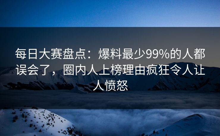 每日大赛盘点：爆料最少99%的人都误会了，圈内人上榜理由疯狂令人让人愤怒
