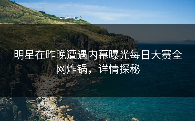明星在昨晚遭遇内幕曝光每日大赛全网炸锅，详情探秘