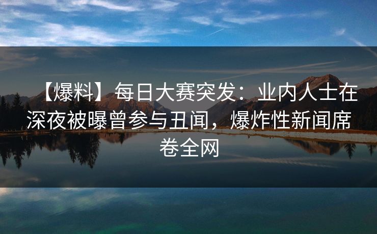 【爆料】每日大赛突发：业内人士在深夜被曝曾参与丑闻，爆炸性新闻席卷全网