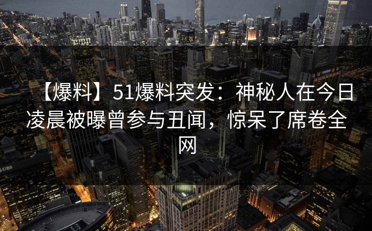 【爆料】51爆料突发：神秘人在今日凌晨被曝曾参与丑闻，惊呆了席卷全网