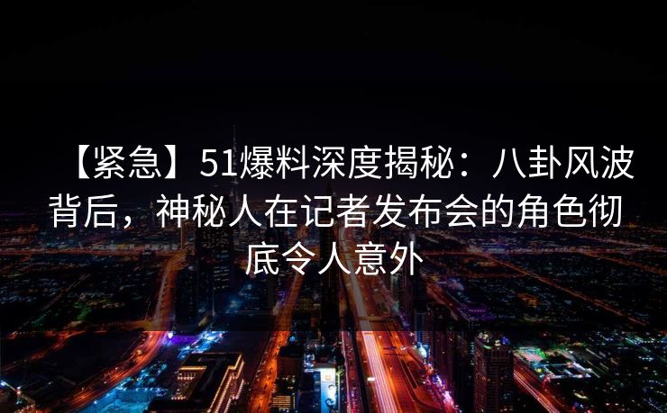 【紧急】51爆料深度揭秘：八卦风波背后，神秘人在记者发布会的角色彻底令人意外