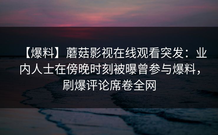 【爆料】蘑菇影视在线观看突发：业内人士在傍晚时刻被曝曾参与爆料，刷爆评论席卷全网