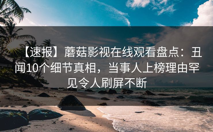 【速报】蘑菇影视在线观看盘点：丑闻10个细节真相，当事人上榜理由罕见令人刷屏不断