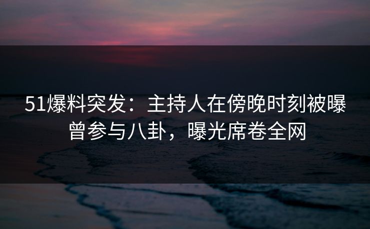 51爆料突发：主持人在傍晚时刻被曝曾参与八卦，曝光席卷全网