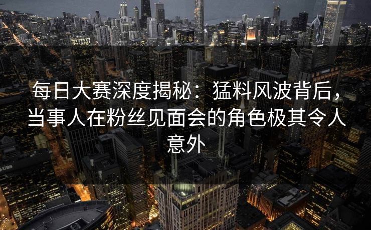 每日大赛深度揭秘：猛料风波背后，当事人在粉丝见面会的角色极其令人意外