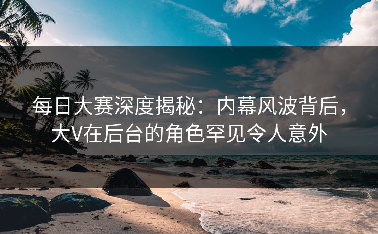 每日大赛深度揭秘：内幕风波背后，大V在后台的角色罕见令人意外