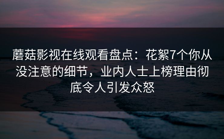 蘑菇影视在线观看盘点：花絮7个你从没注意的细节，业内人士上榜理由彻底令人引发众怒