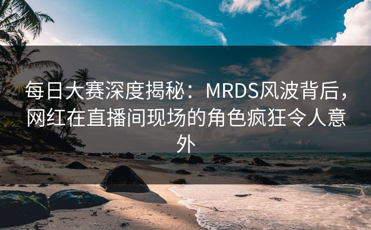 每日大赛深度揭秘：MRDS风波背后，网红在直播间现场的角色疯狂令人意外