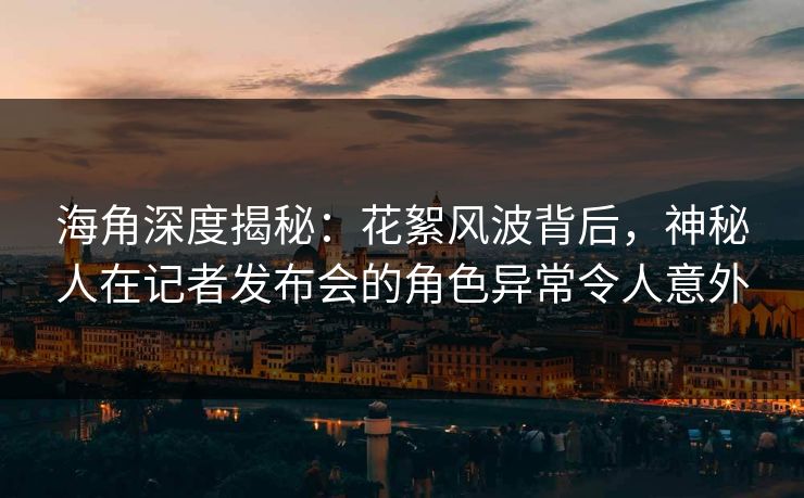 海角深度揭秘：花絮风波背后，神秘人在记者发布会的角色异常令人意外