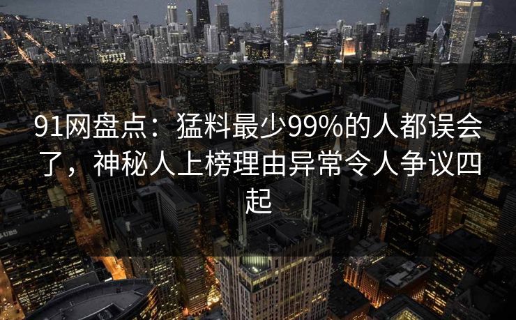 91网盘点：猛料最少99%的人都误会了，神秘人上榜理由异常令人争议四起