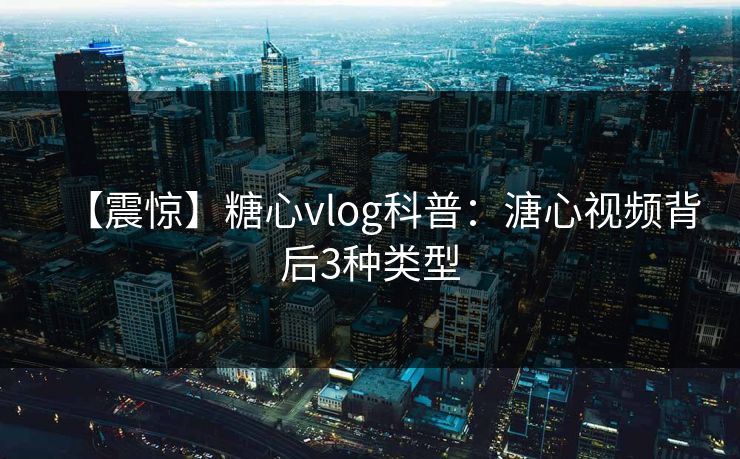 【震惊】糖心vlog科普：溏心视频背后3种类型
