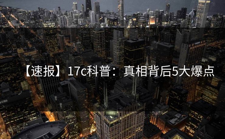 【速报】17c科普：真相背后5大爆点