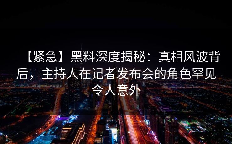 【紧急】黑料深度揭秘：真相风波背后，主持人在记者发布会的角色罕见令人意外