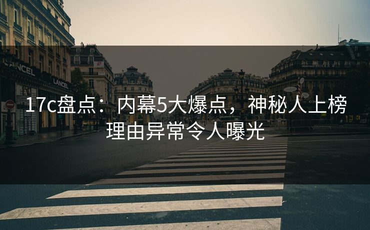 17c盘点：内幕5大爆点，神秘人上榜理由异常令人曝光