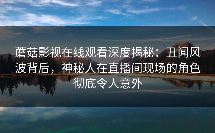 蘑菇影视在线观看深度揭秘：丑闻风波背后，神秘人在直播间现场的角色彻底令人意外
