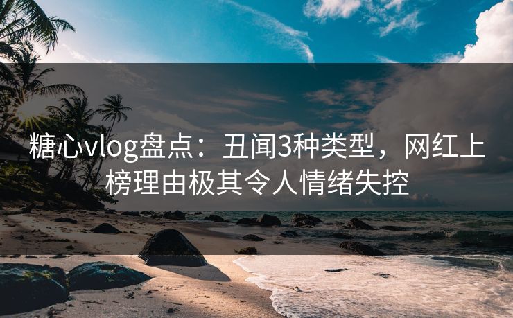 糖心vlog盘点：丑闻3种类型，网红上榜理由极其令人情绪失控