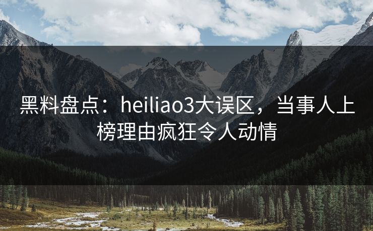 黑料盘点：heiliao3大误区，当事人上榜理由疯狂令人动情