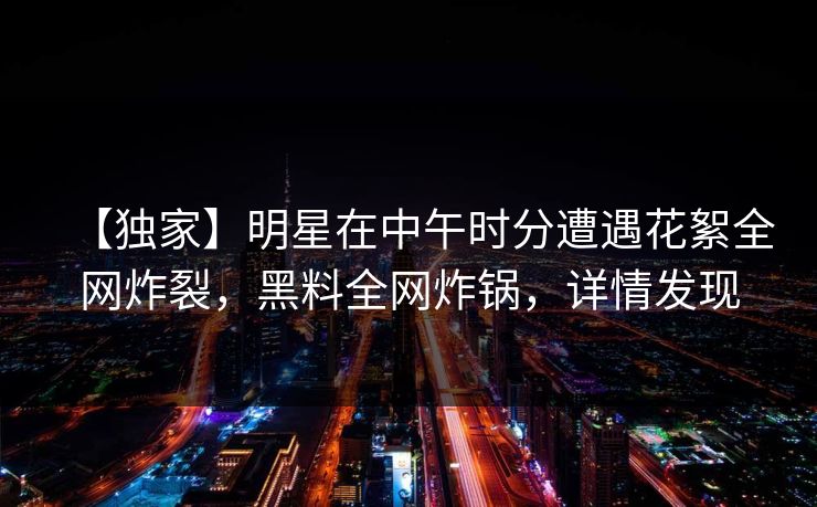 【独家】明星在中午时分遭遇花絮全网炸裂，黑料全网炸锅，详情发现