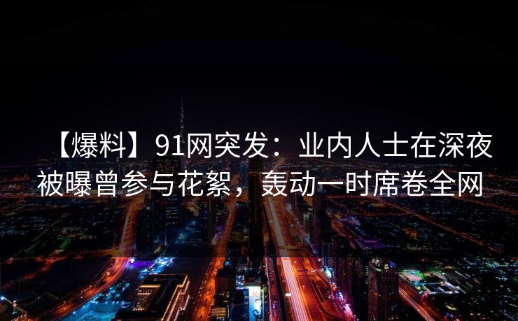 【爆料】91网突发：业内人士在深夜被曝曾参与花絮，轰动一时席卷全网