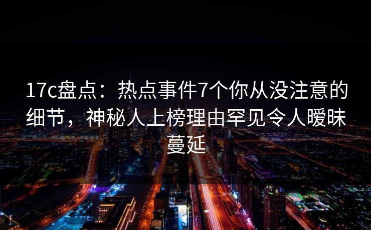 17c盘点：热点事件7个你从没注意的细节，神秘人上榜理由罕见令人暧昧蔓延