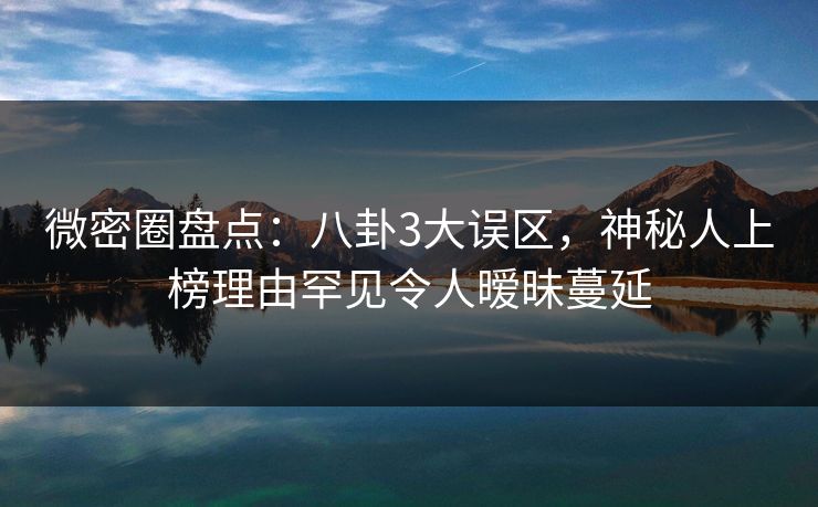 微密圈盘点：八卦3大误区，神秘人上榜理由罕见令人暧昧蔓延