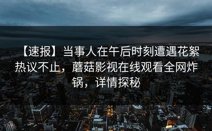 【速报】当事人在午后时刻遭遇花絮 热议不止，蘑菇影视在线观看全网炸锅，详情探秘