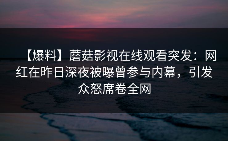 【爆料】蘑菇影视在线观看突发:网红在昨日深夜被曝曾参与内幕,引发众怒席卷全网 【爆料】蘑菇影视在线观看突发:网红在昨日深夜被曝曾参与内幕,引发众怒席卷全网