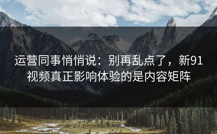 运营同事悄悄说：别再乱点了，新91视频真正影响体验的是内容矩阵