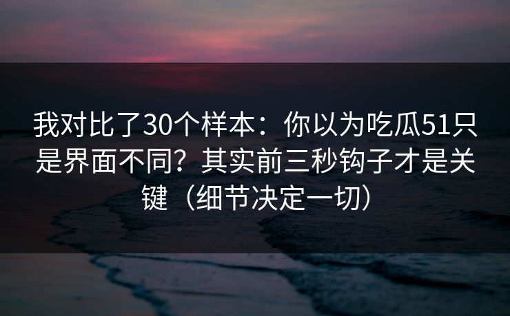 我对比了30个样本：你以为吃瓜51只是界面不同？其实前三秒钩子才是关键（细节决定一切）