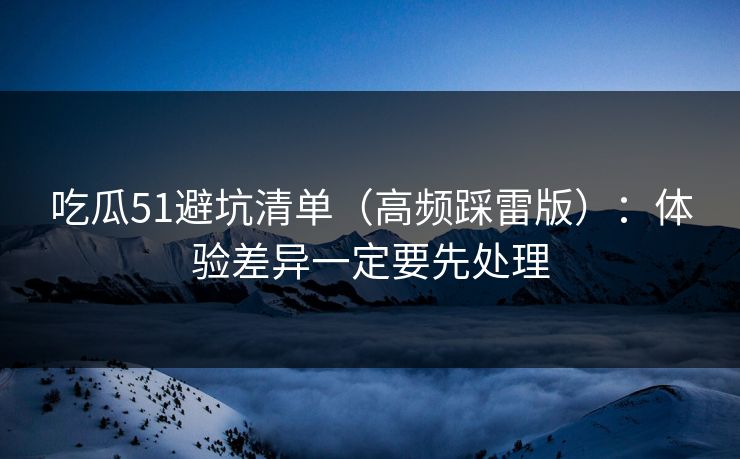 吃瓜51避坑清单（高频踩雷版）：体验差异一定要先处理
