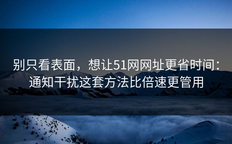 别只看表面，想让51网网址更省时间：通知干扰这套方法比倍速更管用