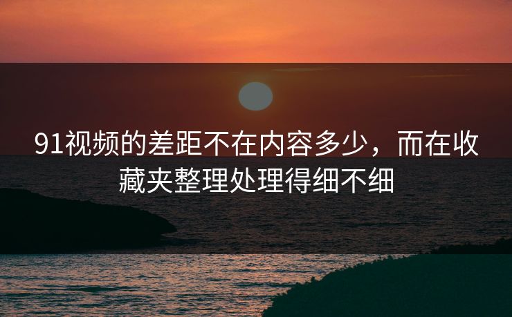91视频的差距不在内容多少,而在收藏夹整理处理得细不细 91视频的差距不在内容多少,而在收藏夹整理处理得细不细