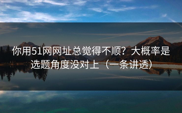你用51网网址总觉得不顺？大概率是选题角度没对上（一条讲透）
