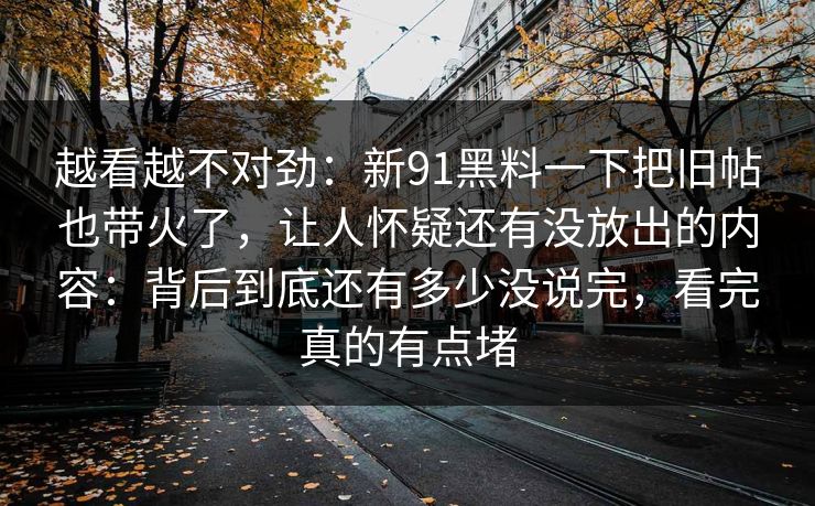 越看越不对劲：新91黑料一下把旧帖也带火了，让人怀疑还有没放出的内容：背后到底还有多少没说完，看完真的有点堵