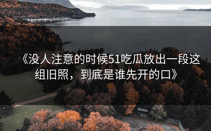 《没人注意的时候51吃瓜放出一段这组旧照，到底是谁先开的口》